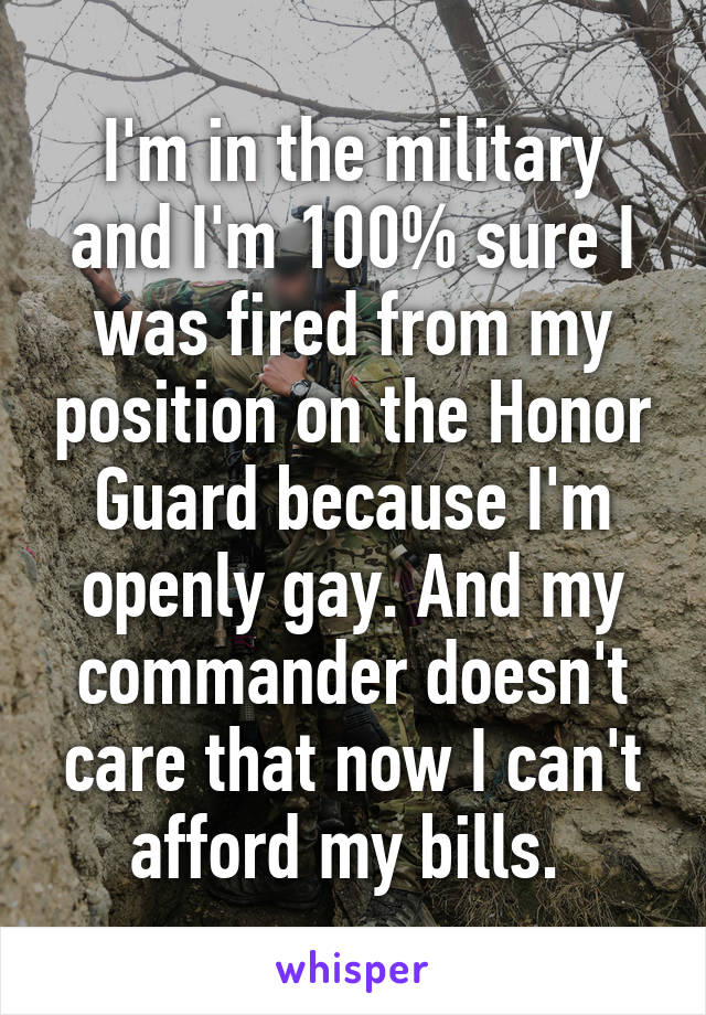I'm in the military and I'm 100% sure I was fired from my position on the Honor Guard because I'm openly gay. And my commander doesn't care that now I can't afford my bills. 