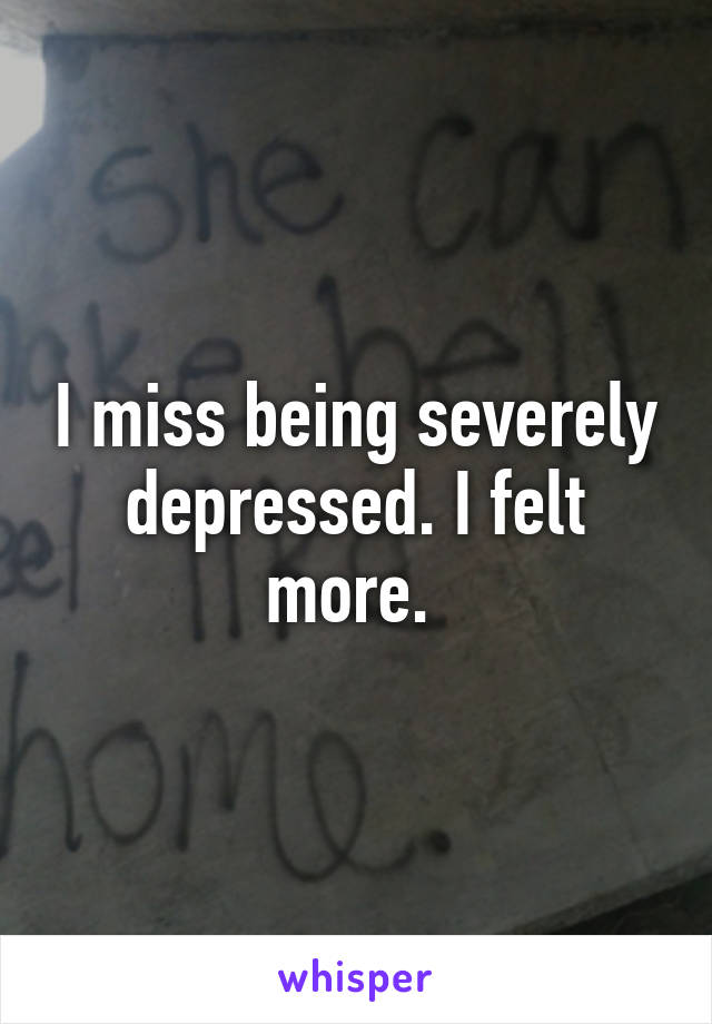 I miss being severely depressed. I felt more. 