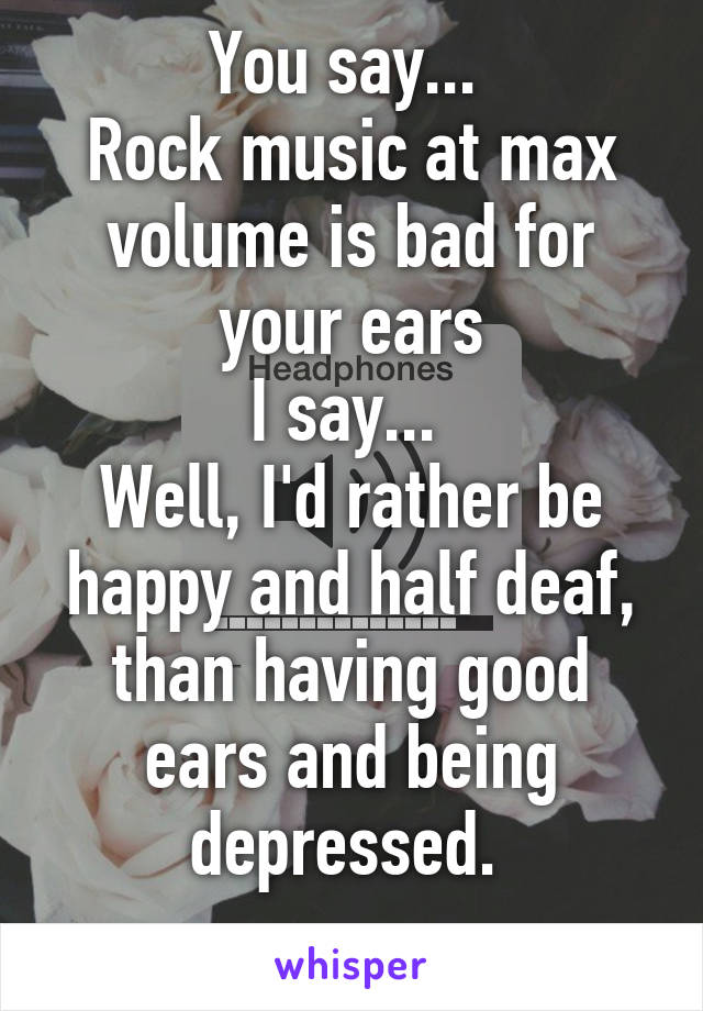 You say... 
Rock music at max volume is bad for your ears
I say... 
Well, I'd rather be happy and half deaf, than having good ears and being depressed. 
