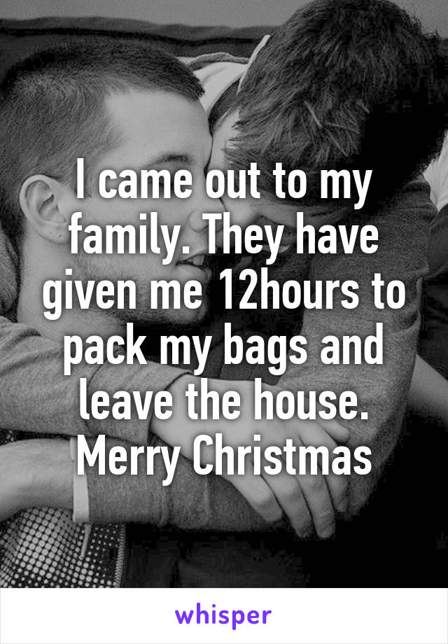 I came out to my family. They have given me 12hours to pack my bags and leave the house.
Merry Christmas