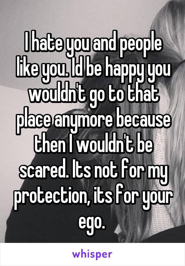 I hate you and people like you. Id be happy you wouldn't go to that place anymore because then I wouldn't be scared. Its not for my protection, its for your ego. 