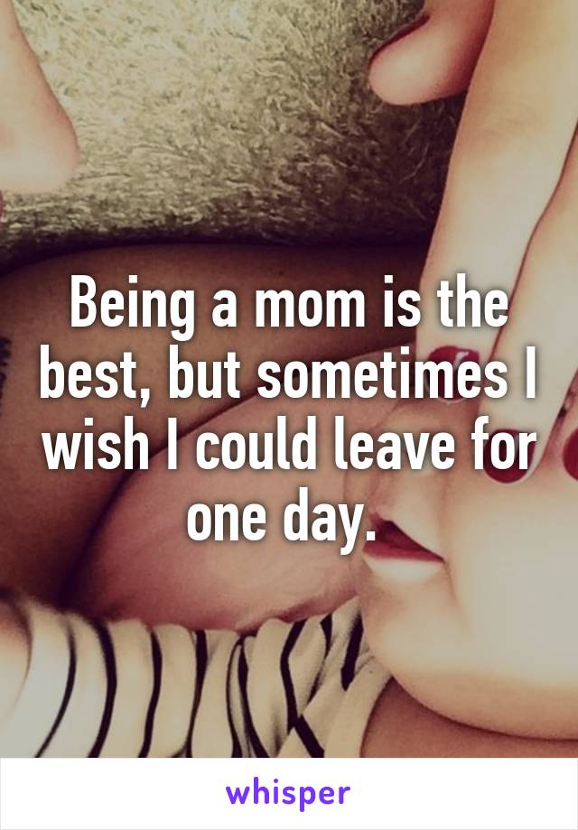 Being a mom is the best, but sometimes I wish I could leave for one day. 