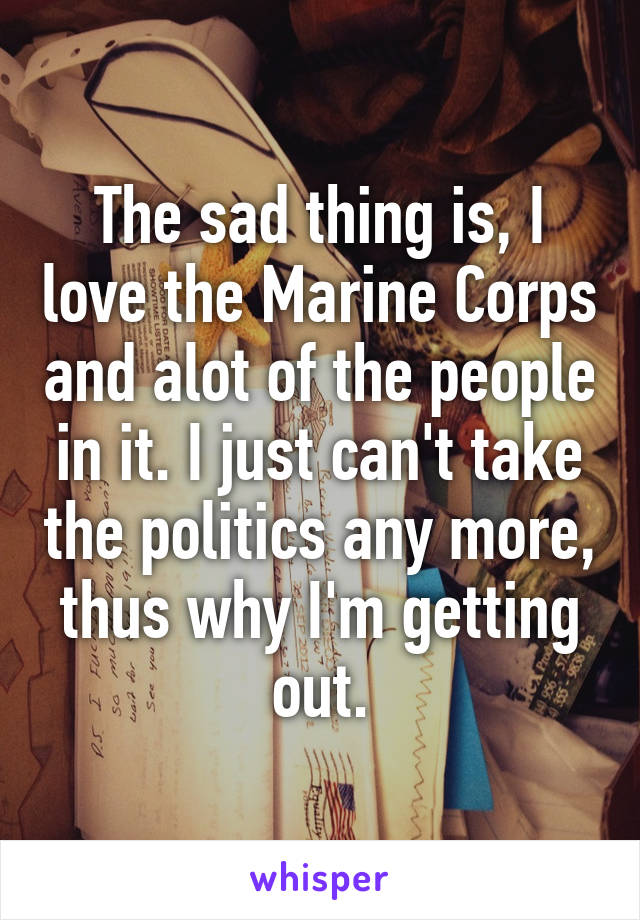 The sad thing is, I love the Marine Corps and alot of the people in it. I just can't take the politics any more, thus why I'm getting out.