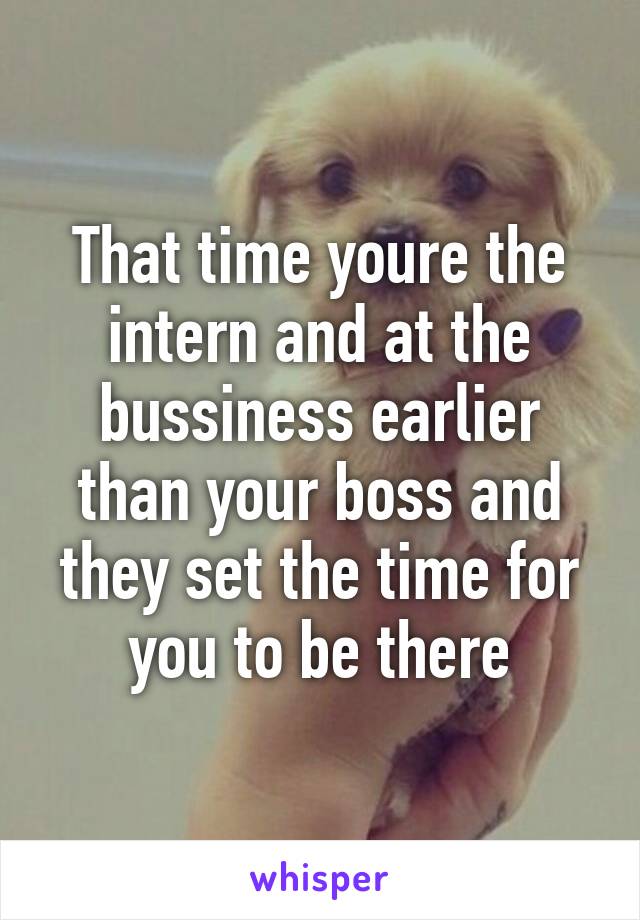 That time youre the intern and at the bussiness earlier than your boss and they set the time for you to be there