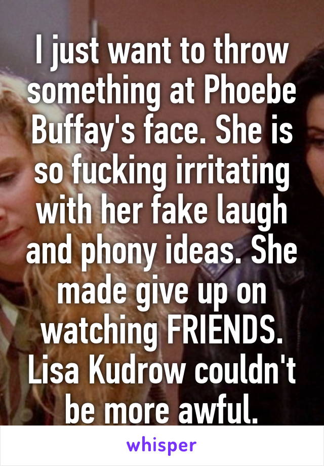 I just want to throw something at Phoebe Buffay's face. She is so fucking irritating with her fake laugh and phony ideas. She made give up on watching FRIENDS. Lisa Kudrow couldn't be more awful.