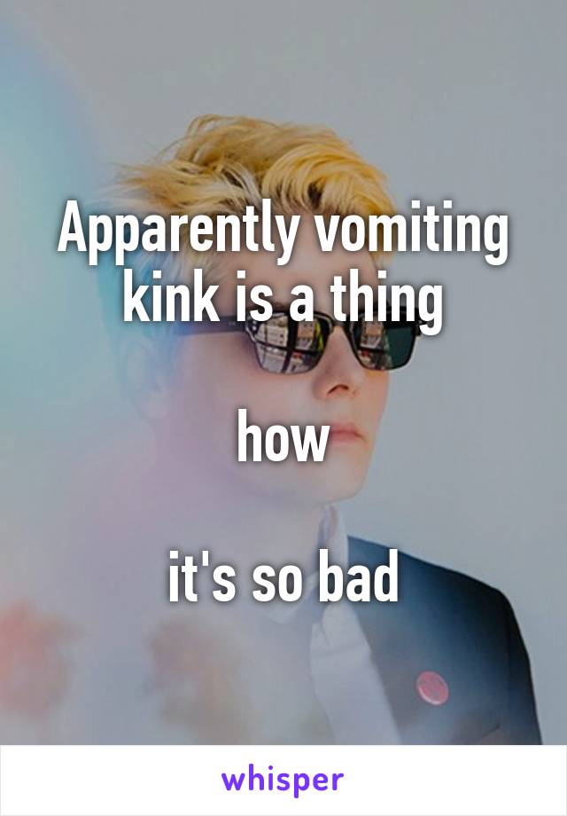 Apparently vomiting kink is a thing

how

it's so bad