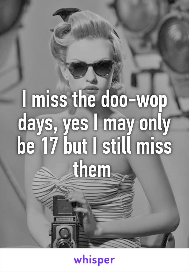 I miss the doo-wop days, yes I may only be 17 but I still miss them 