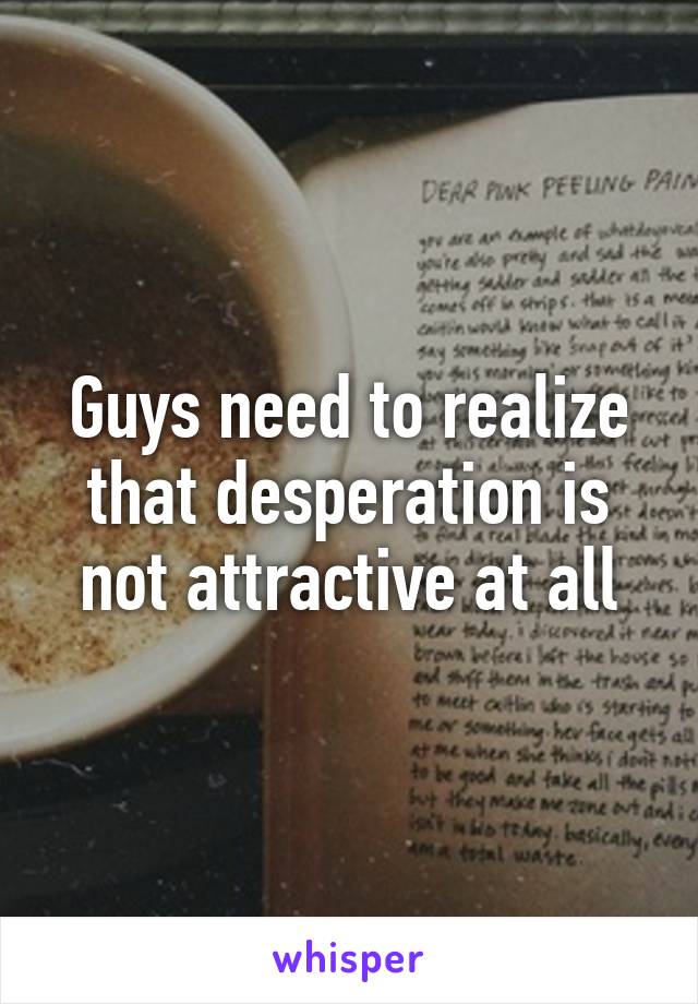 Guys need to realize that desperation is not attractive at all