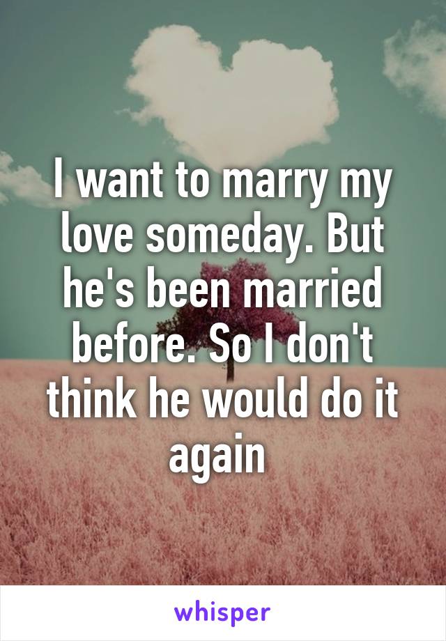 I want to marry my love someday. But he's been married before. So I don't think he would do it again 