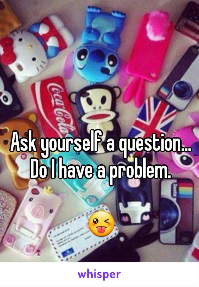Ask yourself a question... 
Do I have a problem. 

😜 