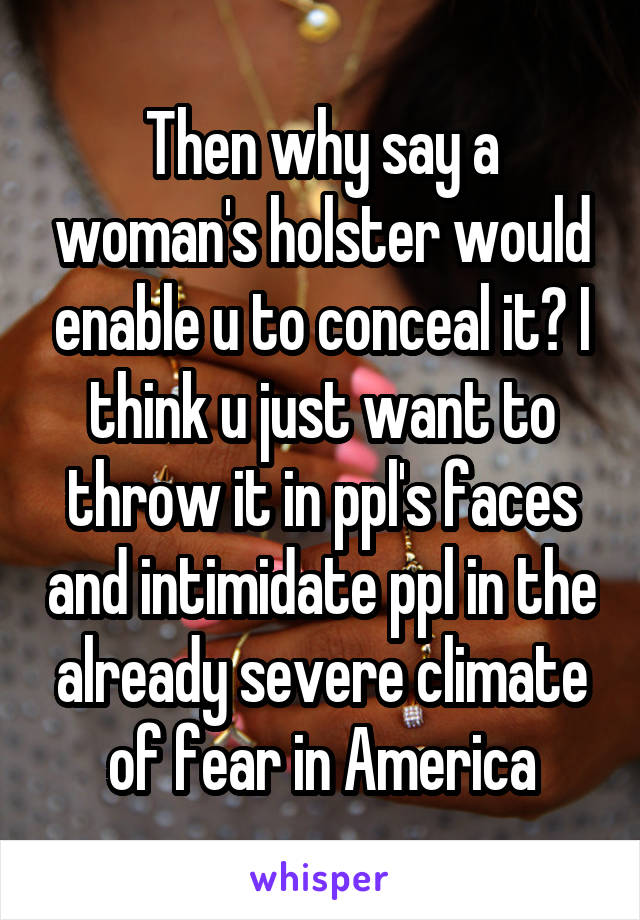 Then why say a woman's holster would enable u to conceal it? I think u just want to throw it in ppl's faces and intimidate ppl in the already severe climate of fear in America