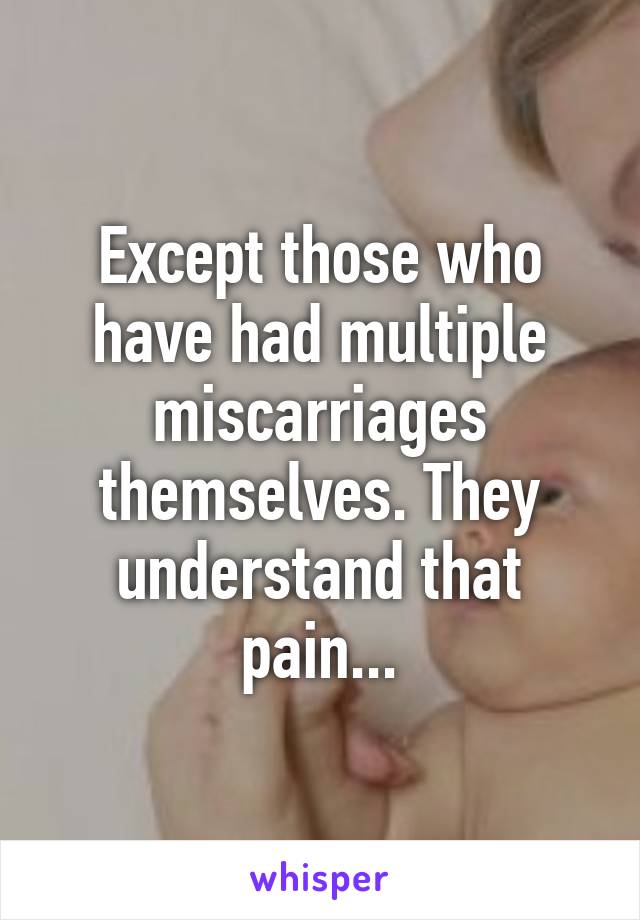 Except those who have had multiple miscarriages themselves. They understand that pain...