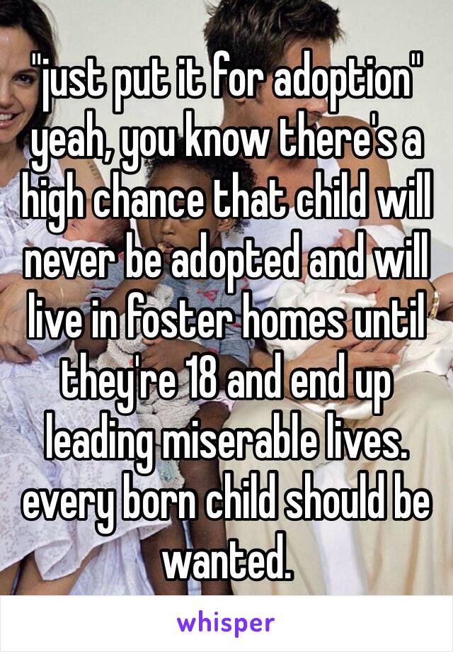 "just put it for adoption"
yeah, you know there's a high chance that child will never be adopted and will live in foster homes until they're 18 and end up leading miserable lives. every born child should be wanted. 