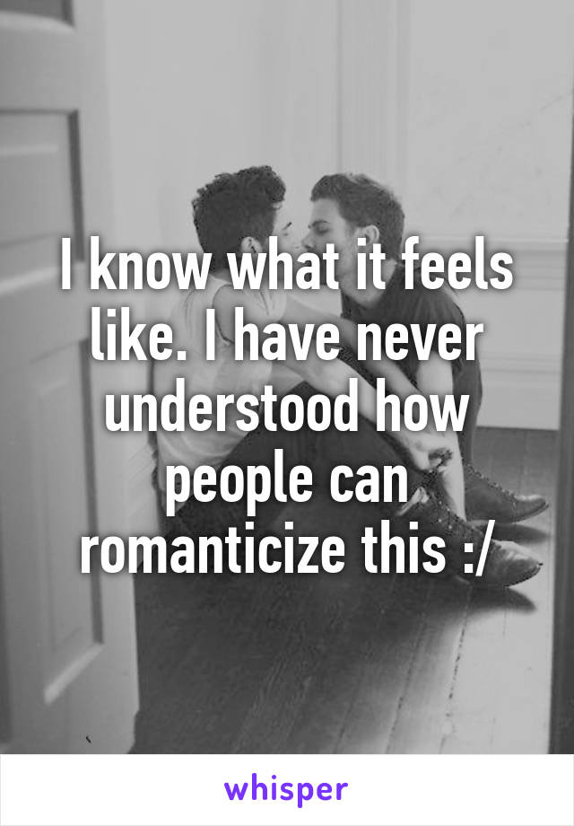 I know what it feels like. I have never understood how people can romanticize this :/