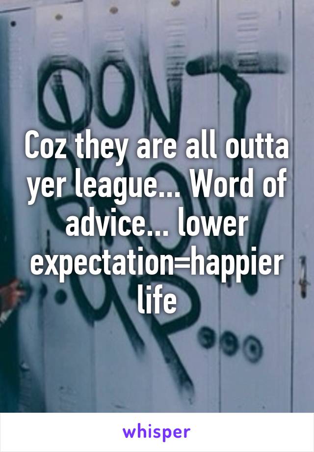 Coz they are all outta yer league... Word of advice... lower expectation=happier life