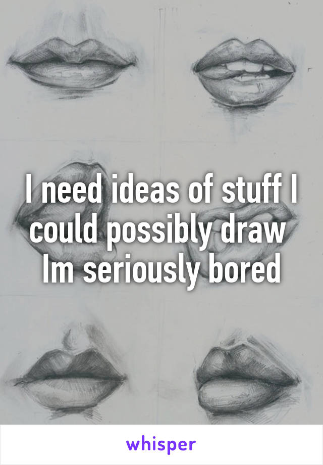 I need ideas of stuff I could possibly draw 
Im seriously bored