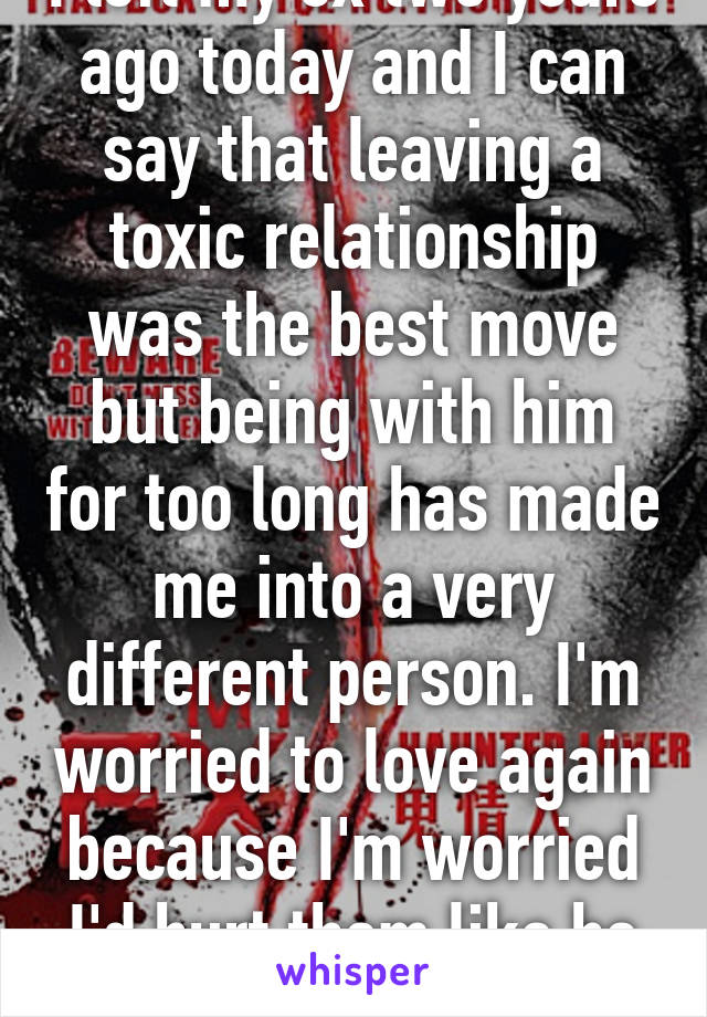 I left my ex two years ago today and I can say that leaving a toxic relationship was the best move but being with him for too long has made me into a very different person. I'm worried to love again because I'm worried I'd hurt them like he did to me