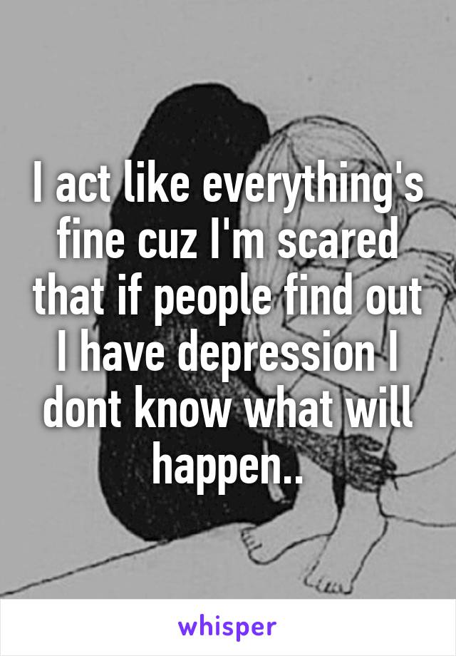 I act like everything's fine cuz I'm scared that if people find out I have depression I dont know what will happen..