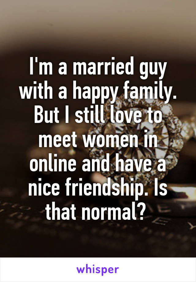 I'm a married guy with a happy family. But I still love to meet women in online and have a nice friendship. Is that normal? 