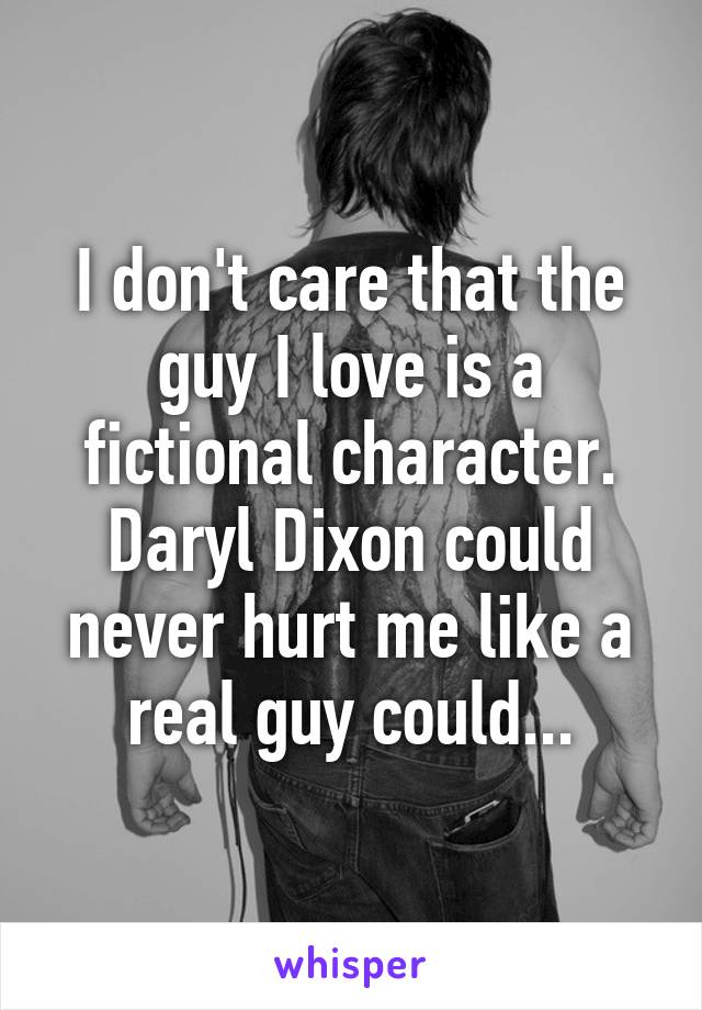 I don't care that the guy I love is a fictional character. Daryl Dixon could never hurt me like a real guy could...