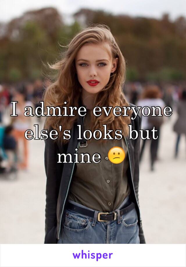 I admire everyone else's looks but mine 😕
