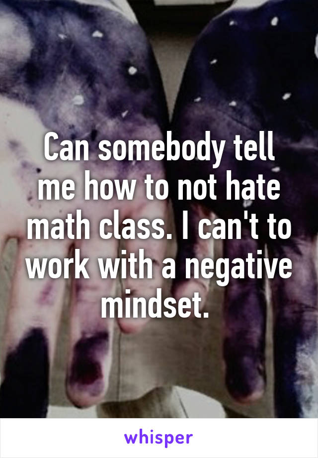 Can somebody tell me how to not hate math class. I can't to work with a negative mindset. 