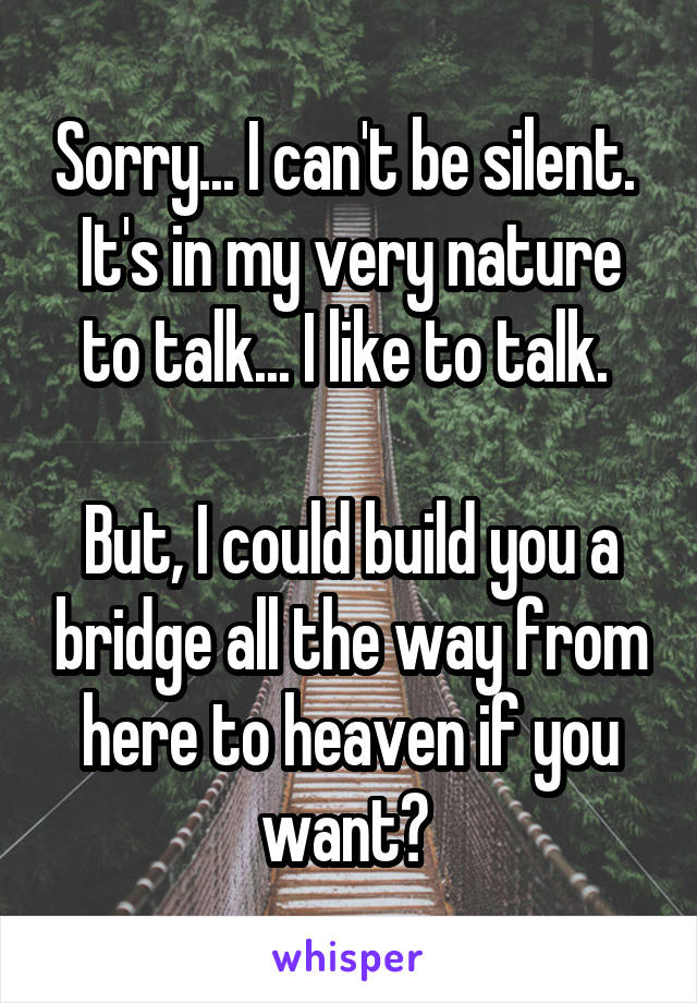 Sorry... I can't be silent. 
It's in my very nature to talk... I like to talk. 

But, I could build you a bridge all the way from here to heaven if you want? 