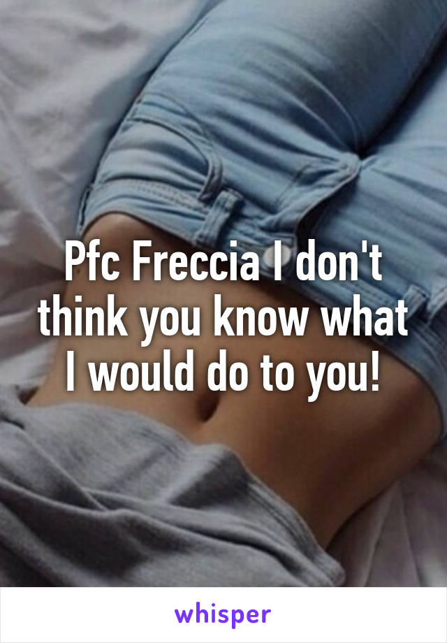 Pfc Freccia I don't think you know what I would do to you!