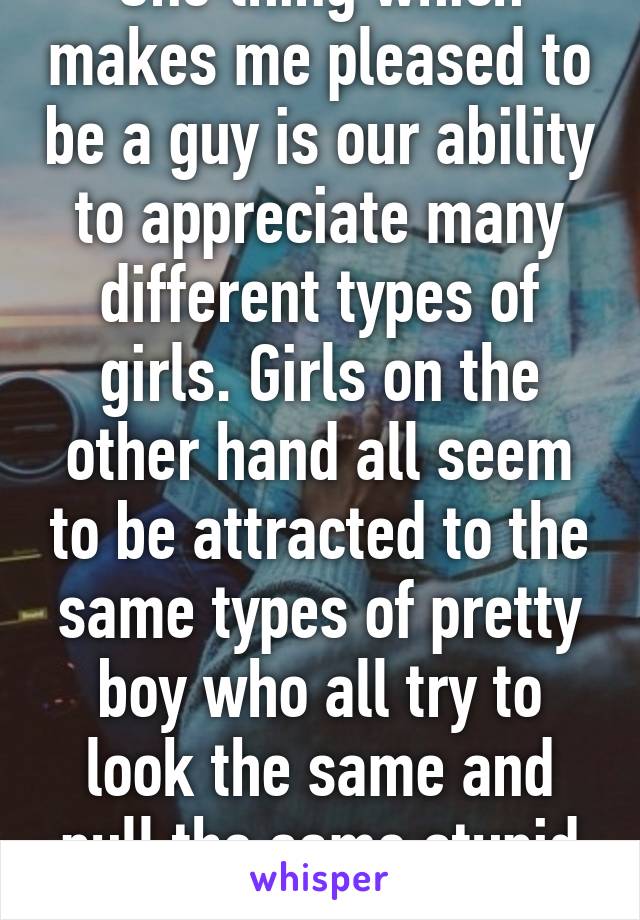 One thing which makes me pleased to be a guy is our ability to appreciate many different types of girls. Girls on the other hand all seem to be attracted to the same types of pretty boy who all try to look the same and pull the same stupid faces.