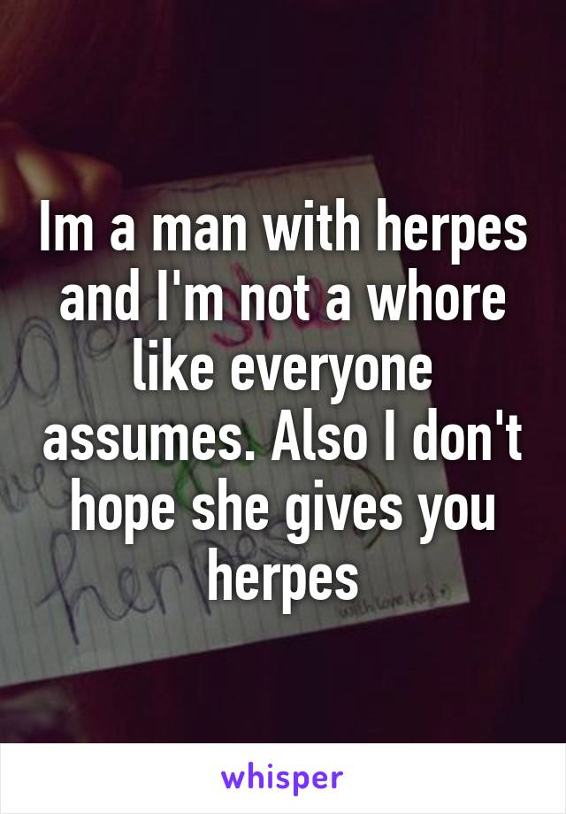Im a man with herpes and I'm not a whore like everyone assumes. Also I don't hope she gives you herpes