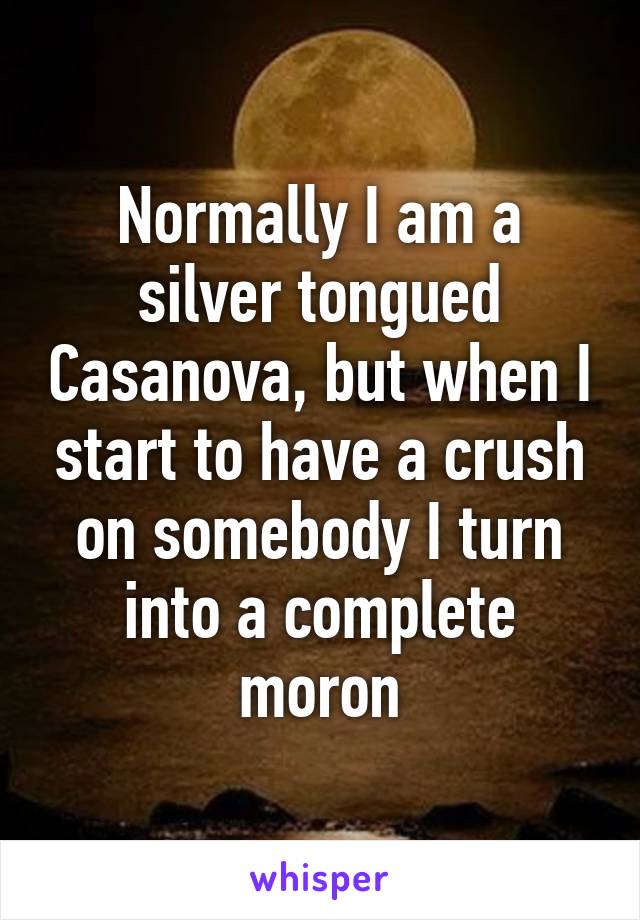 Normally I am a silver tongued Casanova, but when I start to have a crush on somebody I turn into a complete moron