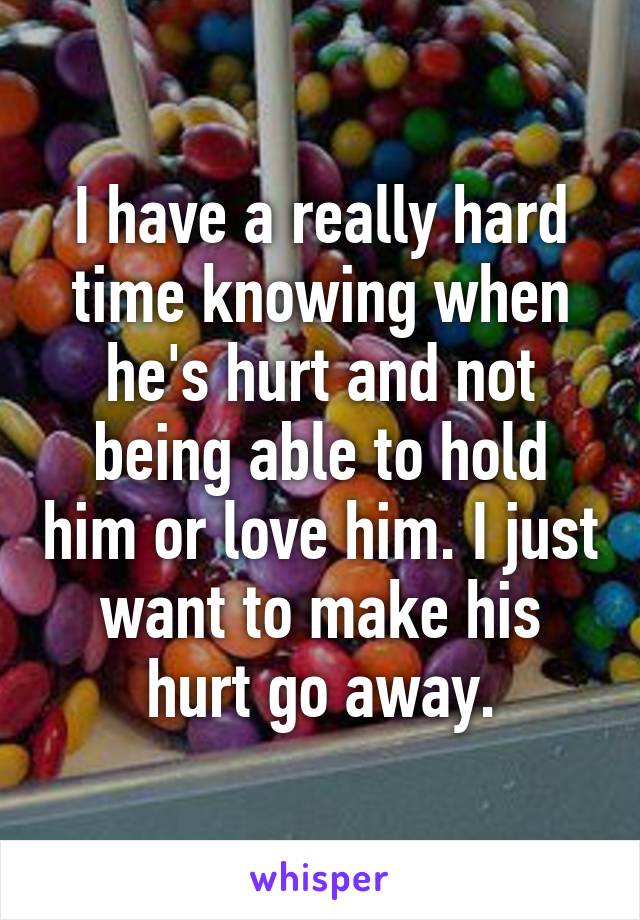 I have a really hard time knowing when he's hurt and not being able to hold him or love him. I just want to make his hurt go away.