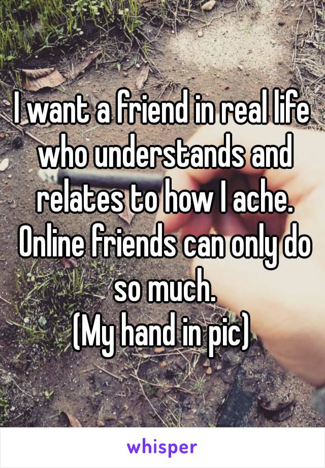 I want a friend in real life who understands and relates to how I ache. Online friends can only do so much.
(My hand in pic)