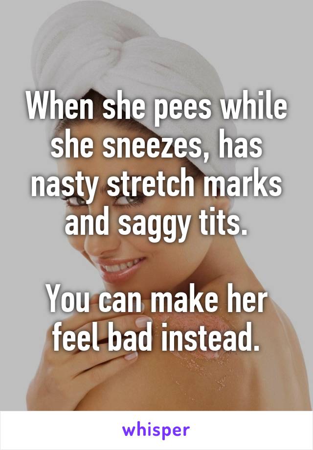 When she pees while she sneezes, has nasty stretch marks and saggy tits.

You can make her feel bad instead.