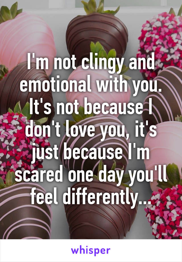 I'm not clingy and emotional with you. It's not because I don't love you, it's just because I'm scared one day you'll feel differently...