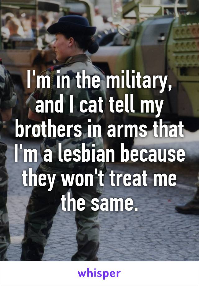 I'm in the military, and I cat tell my brothers in arms that I'm a lesbian because they won't treat me the same.