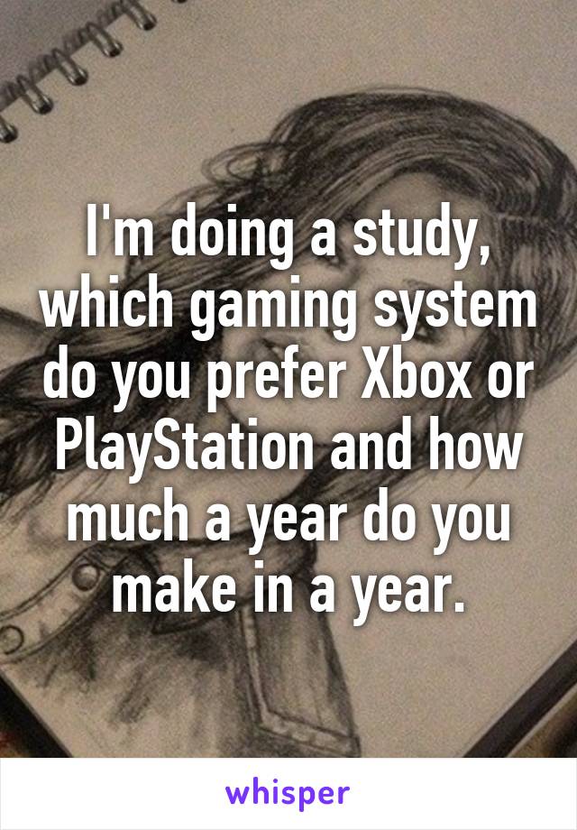 I'm doing a study, which gaming system do you prefer Xbox or PlayStation and how much a year do you make in a year.