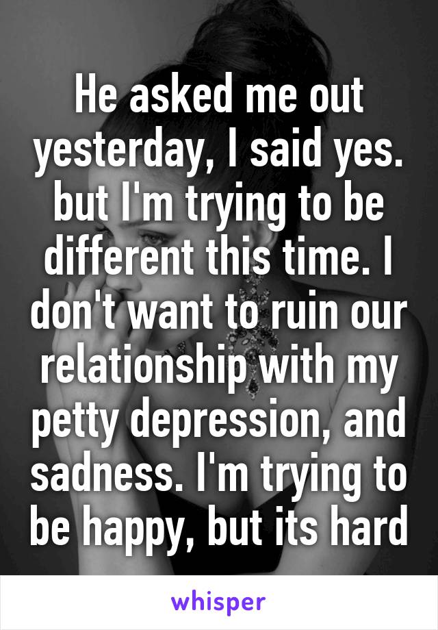 He asked me out yesterday, I said yes. but I'm trying to be different this time. I don't want to ruin our relationship with my petty depression, and sadness. I'm trying to be happy, but its hard