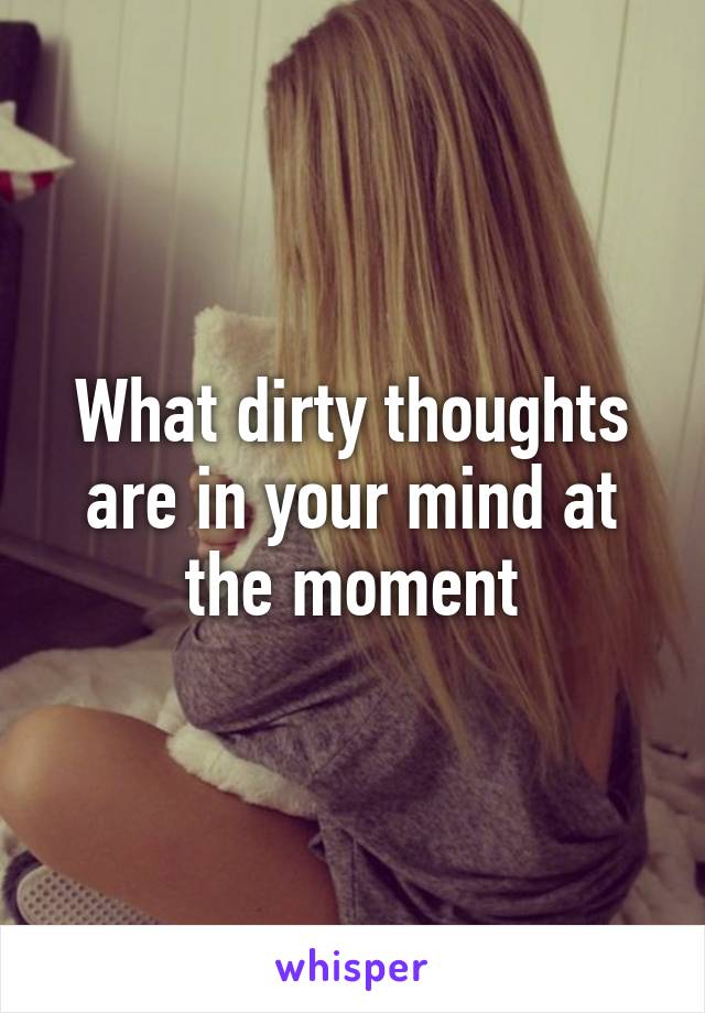 What dirty thoughts are in your mind at the moment