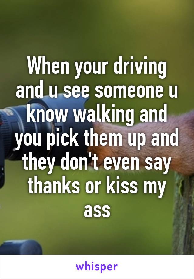 When your driving and u see someone u know walking and you pick them up and they don't even say thanks or kiss my ass