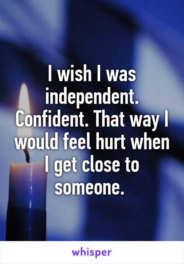 I wish I was independent. Confident. That way I would feel hurt when I get close to someone. 