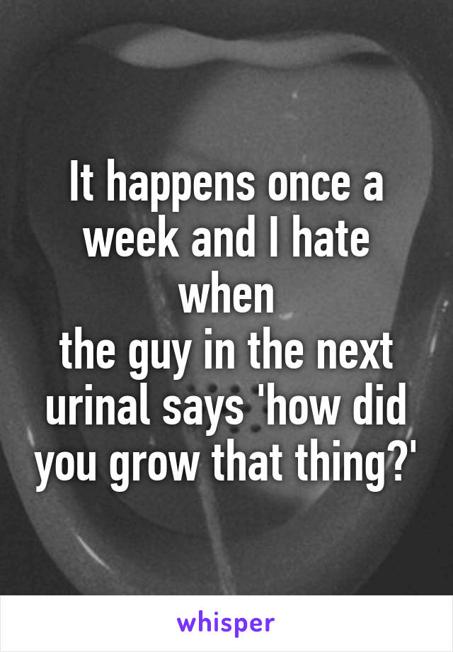 It happens once a week and I hate when
the guy in the next urinal says 'how did you grow that thing?'