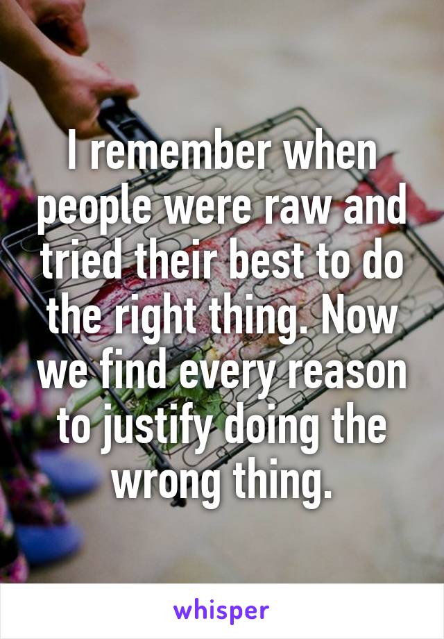 I remember when people were raw and tried their best to do the right thing. Now we find every reason to justify doing the wrong thing.
