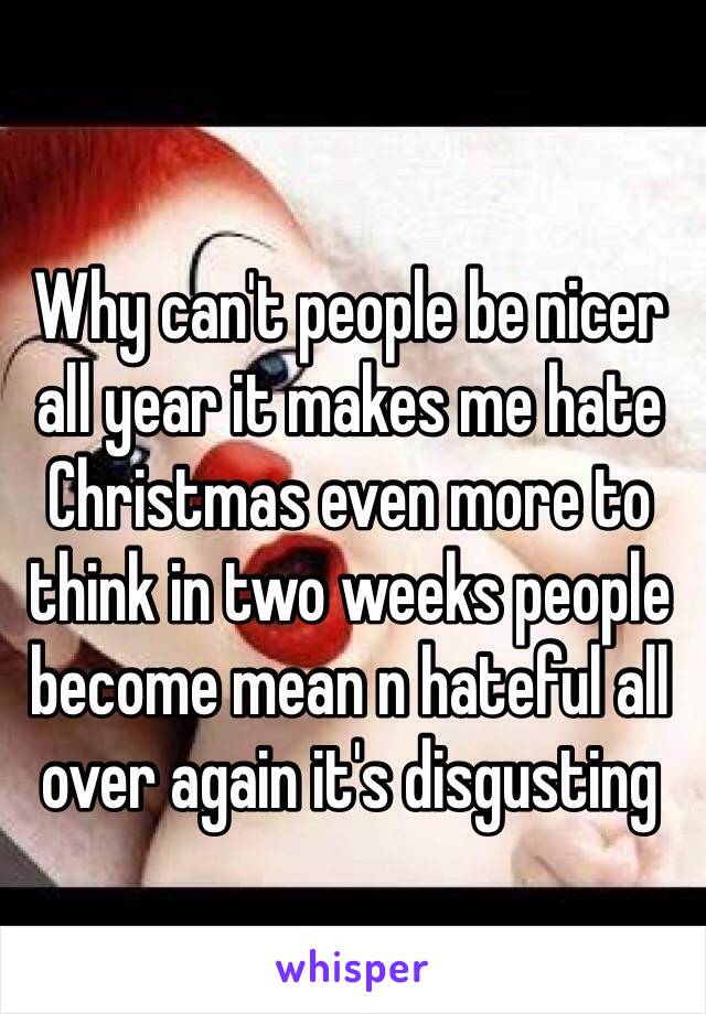 Why can't people be nicer all year it makes me hate Christmas even more to think in two weeks people become mean n hateful all over again it's disgusting 