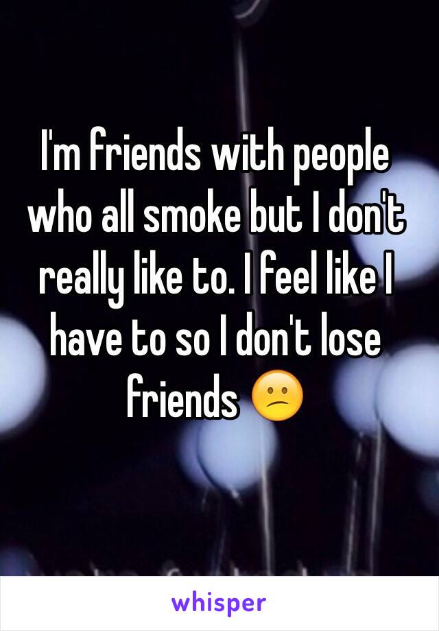 I'm friends with people who all smoke but I don't really like to. I feel like I have to so I don't lose friends 😕