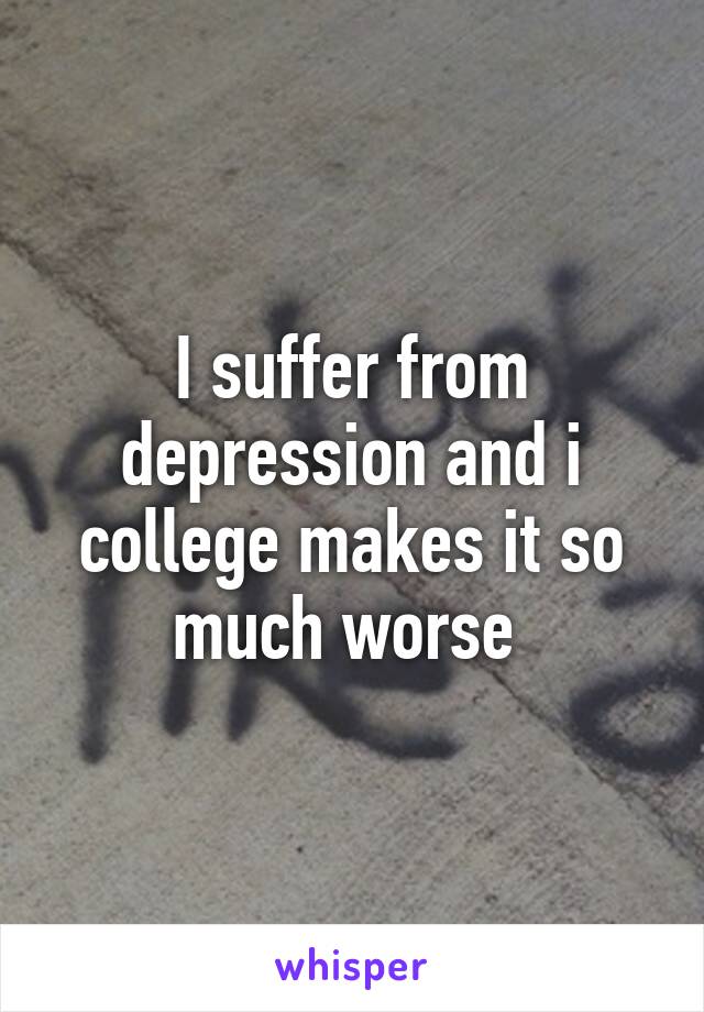 I suffer from depression and i college makes it so much worse 