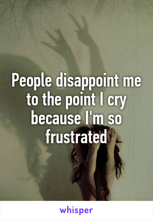 People disappoint me to the point I cry because I'm so frustrated