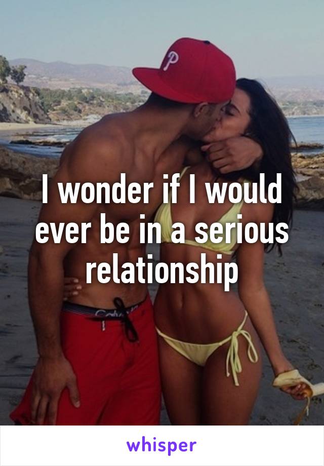 I wonder if I would ever be in a serious relationship
