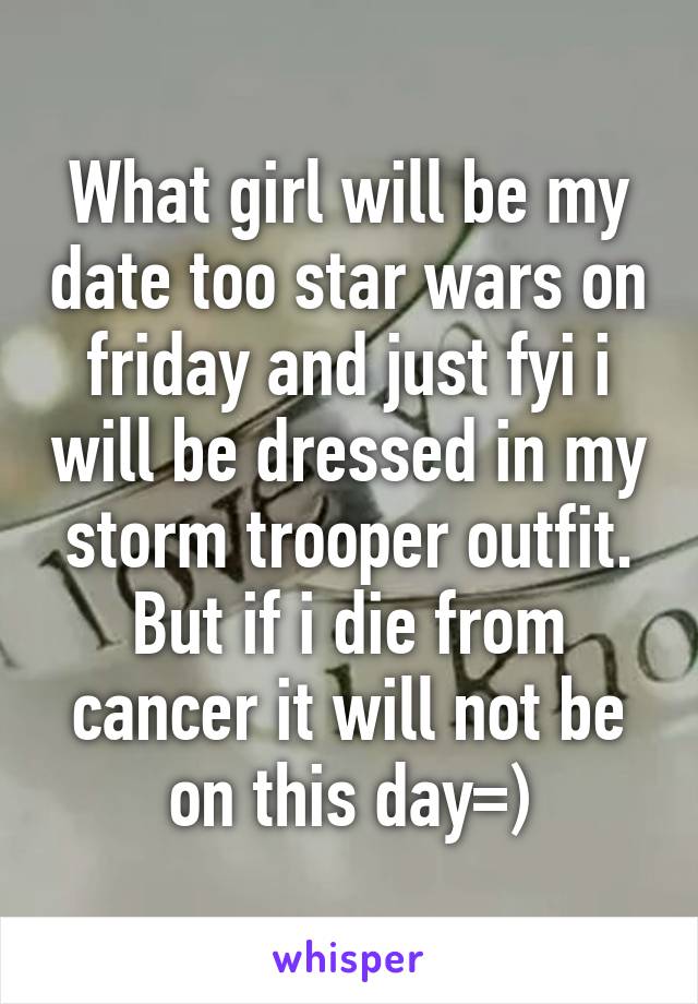 What girl will be my date too star wars on friday and just fyi i will be dressed in my storm trooper outfit. But if i die from cancer it will not be on this day=)