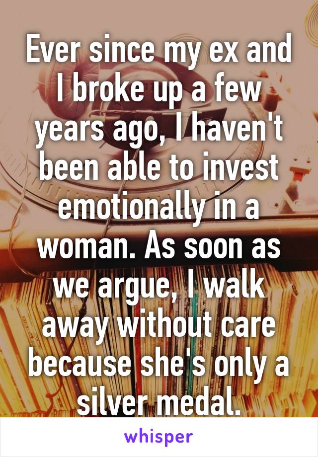 Ever since my ex and I broke up a few years ago, I haven't been able to invest emotionally in a woman. As soon as we argue, I walk away without care because she's only a silver medal.
